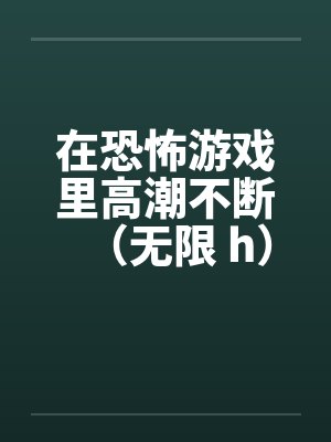 在恐怖游戏里高潮不断(无限 h)by佚名笔趣阁无弹窗