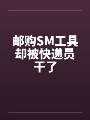 邮购SM工具却被快递员干了by佚名笔趣阁无弹窗
