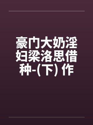 豪门大奶淫妇梁洛思借种-(下) 作者: 元阳九凤