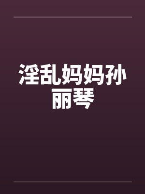 淫乱妈妈孙丽琴by佚名笔趣阁无弹窗