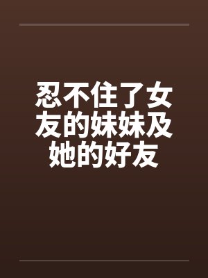 忍不住了女友的妹妹及她的好友