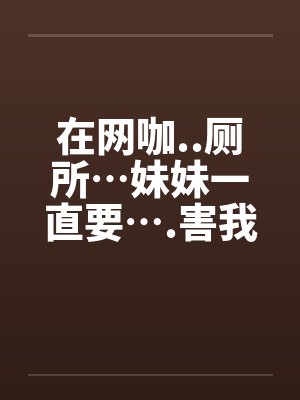 在网咖..厕所…妹妹一直要….害我…