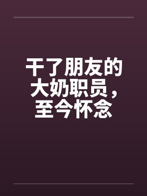 干了朋友的大奶职员，至今怀念笔趣阁无弹窗