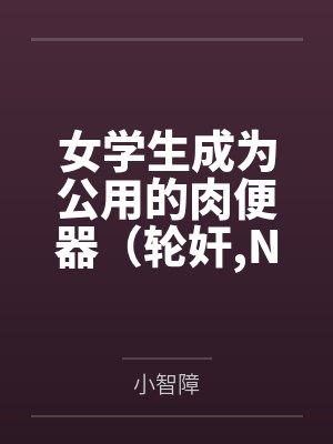 女学生成为公用的肉便器(轮奸,NPH)