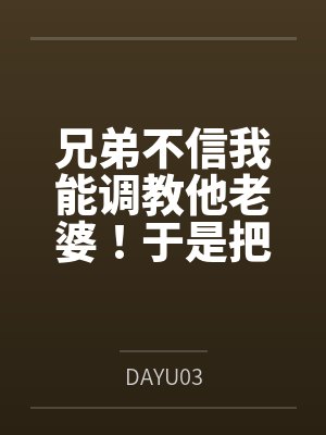 兄弟不信我能调教他老婆!于是把老婆借我几天当女友笔趣阁无弹窗