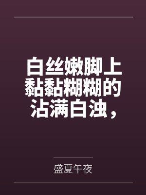 白丝嫩脚上黏黏糊糊的沾满白浊,遭受变态调教的大小姐无法反抗