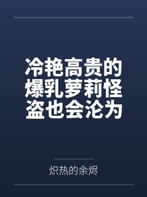 冷艳高贵的爆乳萝莉怪盗也会沦为肥猪的专属肉奴吗by炽热的余烬笔趣阁无弹窗