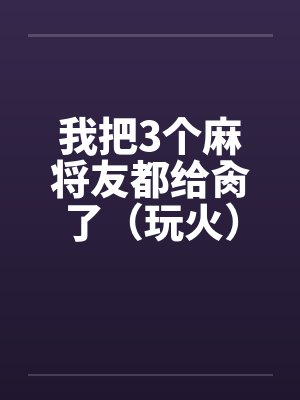 我把3个麻将友都给肏了（玩火）
